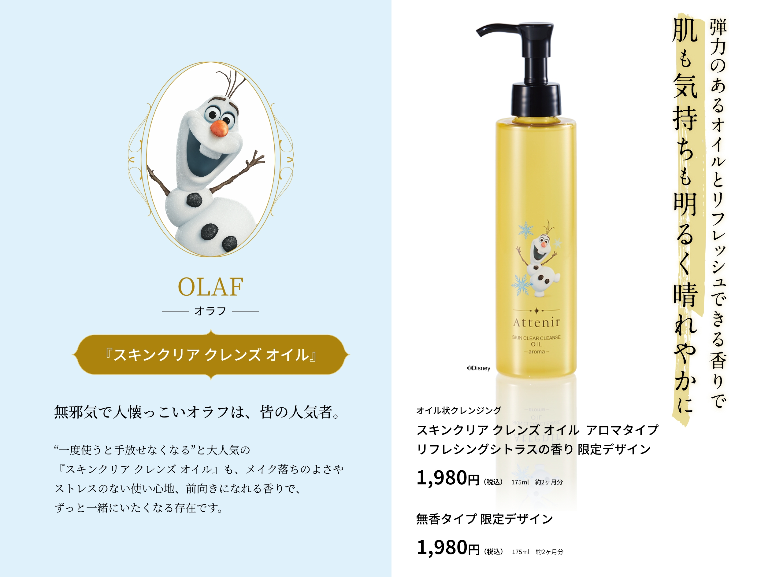 OLAF オラフ 『スキンクリア クレンズ オイル』無邪気で人懐っこいオラフは、皆の人気者。“一度使うと手放せなくなる”と大人気の『スキンクリア クレンズ オイル』も、メイク落ちのよさやストレスのない使い心地、前向きになれる香りで、ずっと一緒にいたくなる存在です。弾力のあるオイルとリフレッシュできる香りで肌も気持ちも明るく晴れやかに オイル状クレンジング スキンクリア クレンズ オイル  アロマタイプ リフレシングシトラスの香り 限定デザイン 1,980円（税込）175ml　約2ヶ月分 無香タイプ 限定デザイン 1,980円（税込）175ml　約2ヶ月分 ©Disney