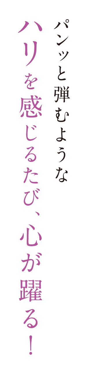 パンッと弾むようなハリを感じるたび、心が躍る！