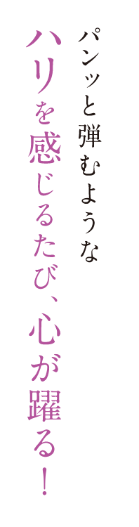 パンッと弾むようなハリを感じるたび、心が躍る！