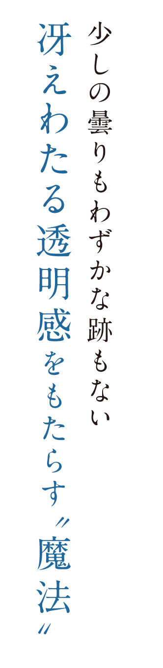 少しの曇りもわずかな跡もない冴えわたる透明感をもたらす”魔法”