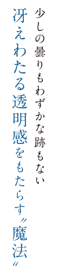 少しの曇りもわずかな跡もない冴えわたる透明感をもたらす”魔法”