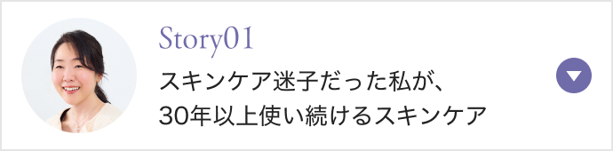 Story01 スキンケア迷子だった私が、 30年以上使い続けるスキンケア