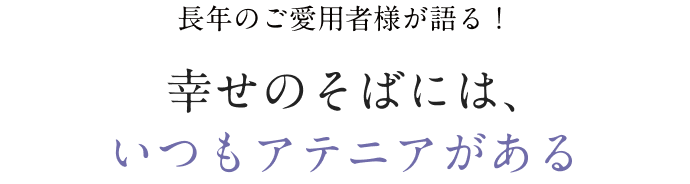 長年のご愛用者様が語る！ 幸せのそばには、 いつもアテニアがある