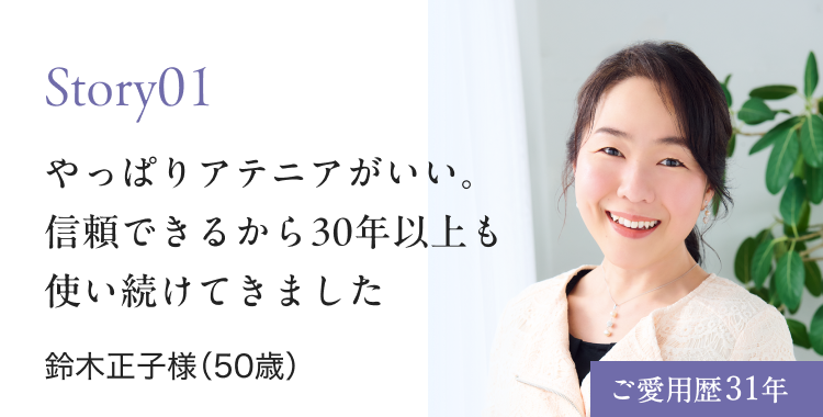 Story01 やっぱりアテニアがいい。 信頼できるから30年以上も 使い続けてきました 鈴木正子様（50歳） ご愛用歴31年