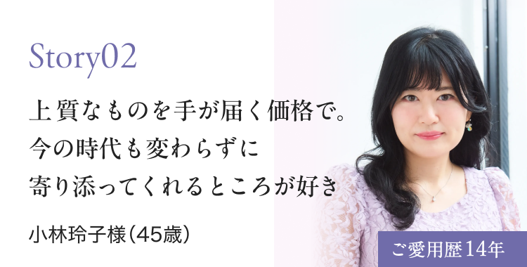 Story02 上 質なものを手が届く価格で。 今の時代も変わらずに 寄り添ってくれるところが好き 小林玲子様（45歳） ご愛用歴14年
