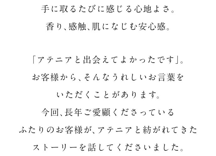 手に取るたびに感じる心地よさ。 香り、感触、肌になじむ安心感。 「アテニアと出会えてよかったです」。 お客様から、そんなうれしいお言葉を いただくことがあります。 今回、長年ご愛顧くださっている ふたりのお客様が、アテニアと紡がれてきた ストーリーを話してくださいました。