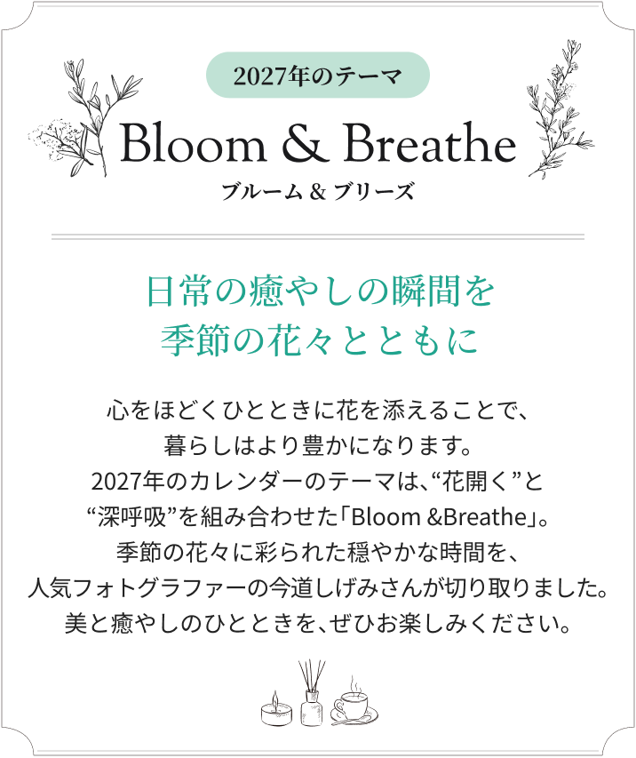 2027年のテーマ Bloom & Breathe ブルーム&ブリーズ 日常の癒やしの瞬間を季節の花々とともに 心をほどくひとときに花を添えることで、暮らしはより豊かになります。2027年のカレンダーのテーマは、“花開く”と“深呼吸”を組み合わせた「Bloom &Breathe」。季節の花々に彩られた穏やかな時間を、人気フォトグラファーの今道しげみさんが切り取りました。美と癒やしのひとときを、ぜひお楽しみください。