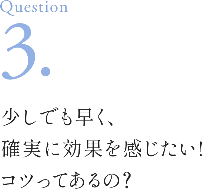 Question3. 少しでも早く、確実に効果を感じたい!コツってあるの？