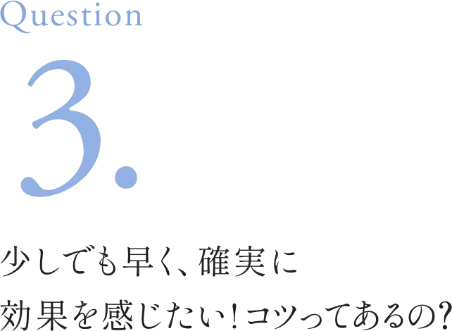 Question3. 少しでも早く、確実に効果を感じたい!コツってあるの？