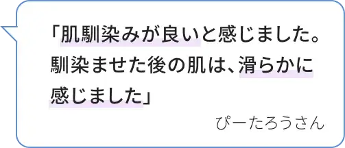 「肌馴染みが良いと感じました。馴染ませた後の肌は、滑らかに感じました」 ぴーたろうさん