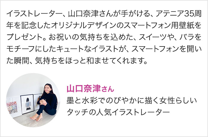 イラストレーター、山口奈津さんが手がける、アテニア35周年を記念したオリジナルデザインのスマートフォン用壁紙をプレゼント。お祝いの気持ちを込めた、スイーツや、バラをモチーフにしたキュートなイラストが、スマートフォンを開いた瞬間、気持ちをほっと和ませてくれます。山口奈津さん 墨と水彩でのびやかに描く女性らしいタッチの人気イラストレーター