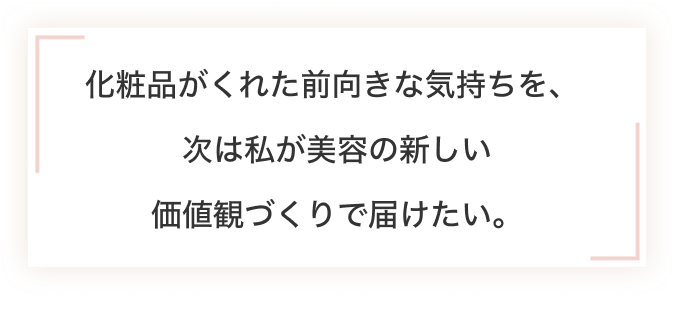 化粧品がくれた前向きな気持ちを、 次は私が美容の新しい 価値観づくりで届けたい。