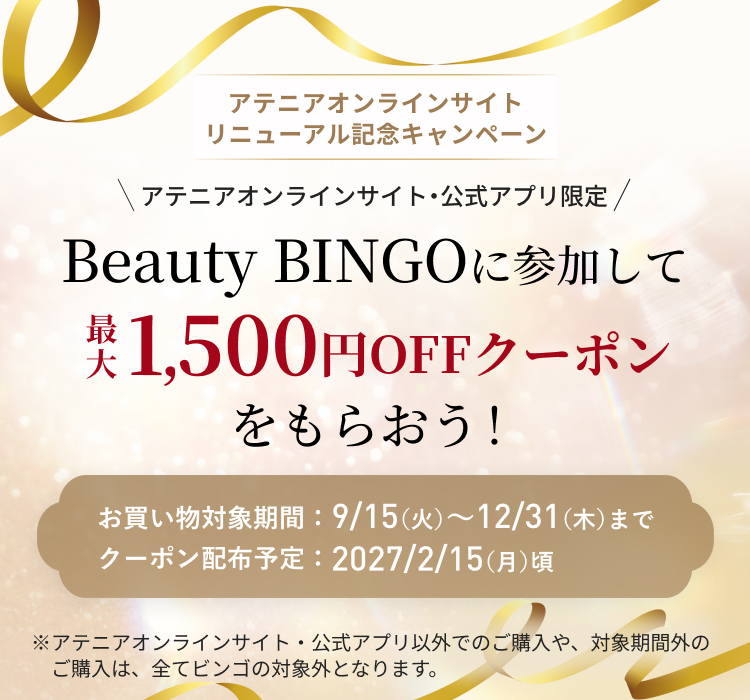 「アテニアオンライン」 サイトリニューアル記念キャンペーン Beauty BINGOを揃えて、 キレイもお得も手に入れよう! \期間中、ビンゴ達成数に応じて/ 100円~最大1,500円OFF クーポンプレゼント! お買い物対象期間:9/15(火)~12/31(木)までクーポン配布予定:2027/1/14(木)頃