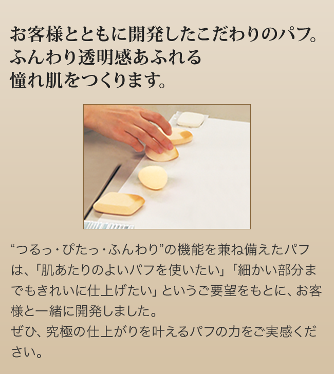 お客様とともに開発したこだわりのパフ。ふんわり透明感あふれる憧れ肌をつくります。