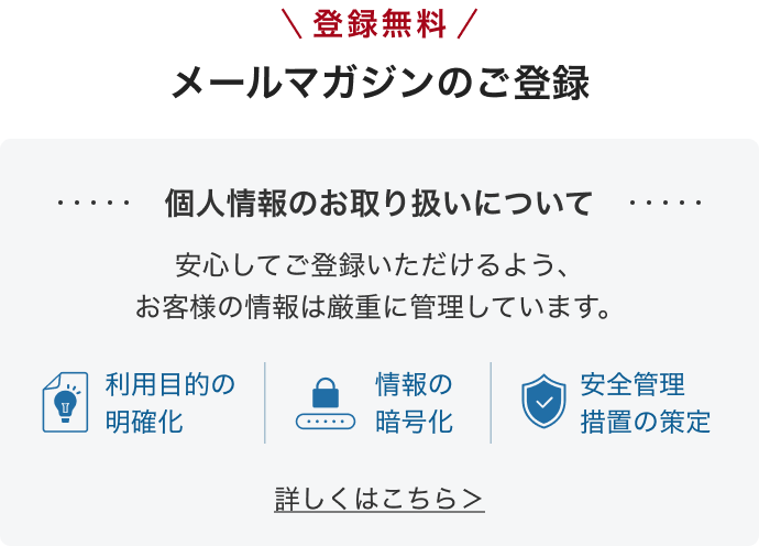 ＼ 登録無料 ／、メールマガジンのご登録。個人情報のお取り扱いについて。利用目的の明確化、情報の暗号化、安全管理措置の策定。安心してご登録いただけるよう、お客様の情報を厳重に管理。詳しくはこちら。