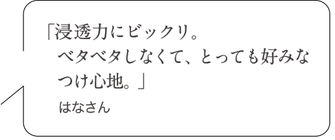 「浸透力にビックリ。ベタベタしなくて、とっても好みなつけ心地。」はなさん