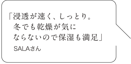 「浸透が速く、しっとり。冬でも乾燥が気にならないので保湿も満足」SALAさん