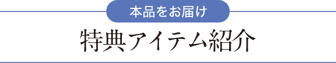 【本品をお届け】特典アイテム紹介