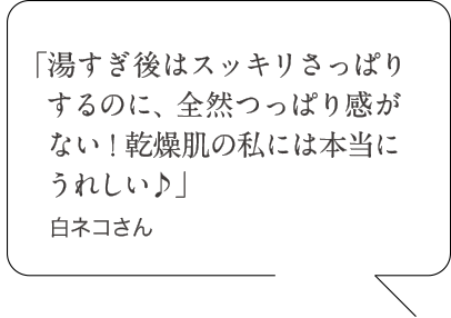 「湯すぎ後はスッキリさっぱりするのに、全然つっぱり感がない!乾燥肌の私には本当にうれしい♪」白ネコさん