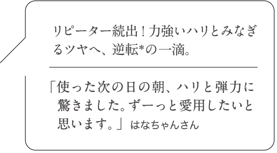 リピーター続出!力強いハリとみなぎるツヤへ、逆転*の一滴。|「使った次の日の朝、ハリと弾力に驚きました。ずーっと愛用したいと思います。」はなちゃんさん