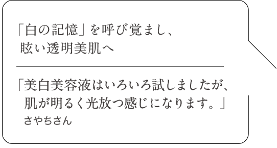 「白の記憶」を呼び覚まし、眩い透明美肌へ|「美白美容液はいろいろ試しましたが、肌が明るく光放つ感じになります。」さやちさん