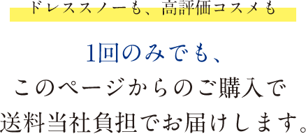 【ドレススノーも、高評価コスメも】1回のみでも、このページからのご購入で送料当社負担でお届けします。