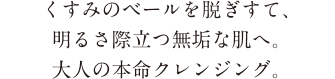 くすみのベールを脱ぎすて、明るさ際立つ無垢な肌へ。大人の本命クレンジング。