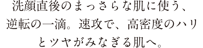 洗顔直後のまっさらな肌に使う、逆転の一滴。速攻で、高密度のハリとツヤがみなぎる肌へ。