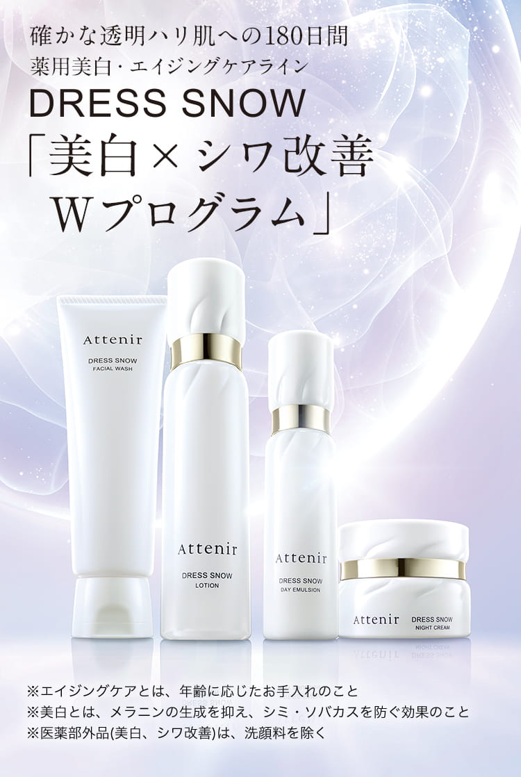 確かな透明ハリ肌への180日間　薬用美白・エイジングケアライン　DRESS SNOW「美白×シワ改善 Wプログラム」　※エイジングケアとは、年齢に応じたお手入れのこと　※美白とは、メラニンの生成を抑え、シミ・ソバカスを防ぐ効果のこと　※医薬部外品(美白、シワ改善)は、洗顔料を除く