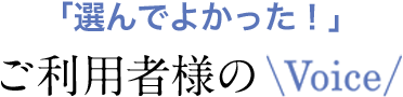 「選んでよかった！」ご利用者様のVoice