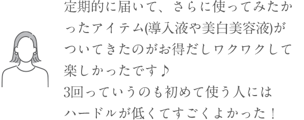 「定期的に届いて、さらに使ってみたかったアイテム(導入液や美白美容液)がついてきたのがお得だしワクワクして楽しかったです♪ 3回っていうのも初めて使う人にはハードルが低くてすごくよかった！」