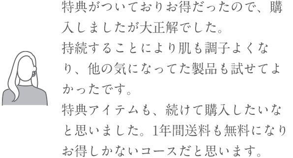 「特典がついておりお得だったので、購入しましたが大正解でした。持続することにより肌も調子よくなり、他の気になってた製品も試せてよかったです。特典アイテムも、続けて購入したいなと思いました。1年間送料も無料になりお得しかないコースだと思います。」
