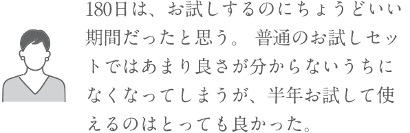 「180日は、お試しするのにちょうどいい期間だったと思う。普通のお試しセットではあまり良さが分からないうちになくなってしまうが、半年お試して使えるのはとっても良かった。」