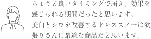 「ちょうど良いタイミングで届き、効果を感じられる期間だったと思います。美白とシワを改善するドレススノーは欲張りさんに最適な商品だと思います。」