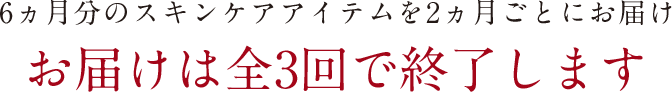 6ヵ月分のスキンケアアイテムを2ヵ月ごとにお届け　お届けは全3回で終了します