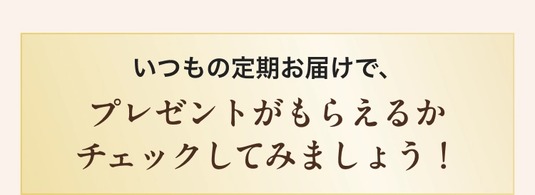 いつもの定期お届で、プレゼントがもらえるかチェックしてみましょう！