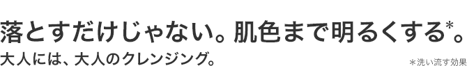 落とすだけじゃない。肌色まで明るくする*。大人には、大人のクレンジング。 *洗い流す効果