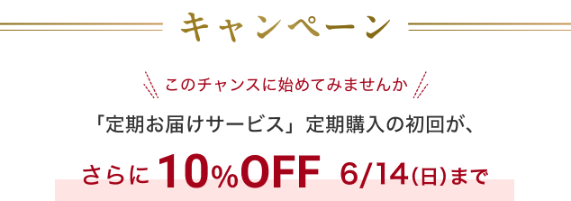 キャンペーン このチャンスに始めてみませんか 「定期お届けサービス」定期購入の初回が、さらに 10％OFF 6/14（日）まで