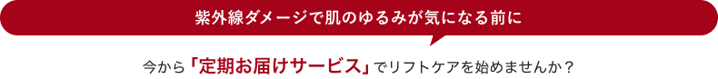 紫外線ダメージで肌のゆるみが気になる前に 今から「定期お届けサービス」でリフトケアを始めませんか？