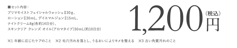 ■セット内容：プリマモイスト フェイシャルウォッシュⅡ30ℊ、ローションⅡ30ｍL、デイエマルジョンⅡ15ⅿL、ナイトクリーム8g(各約14日分）、スキンクリア クレンズ オイル(アロマタイプ)30ⅿL(約10日分),※1 年齢に応じたケアのこと　※2 毛穴汚れを落とし、うるおいによりキメを整える　※3 古い角質汚れのこと 数量限定1,200円（税込）