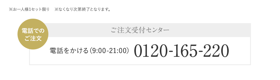 ※お一人様1セット限り　※なくなり次第終了となります。電話でのご注文 ご注文受付センター 電話をかける（9:00-21:00）0120-165-220