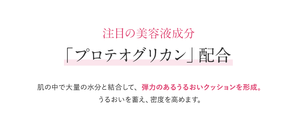 注目の美容液成分「プロテオグリカン」配合　肌の中で大量の水分と結合して、弾力のあるうるおいクッションを形成。うるおいを蓄え、密度を高めます。
