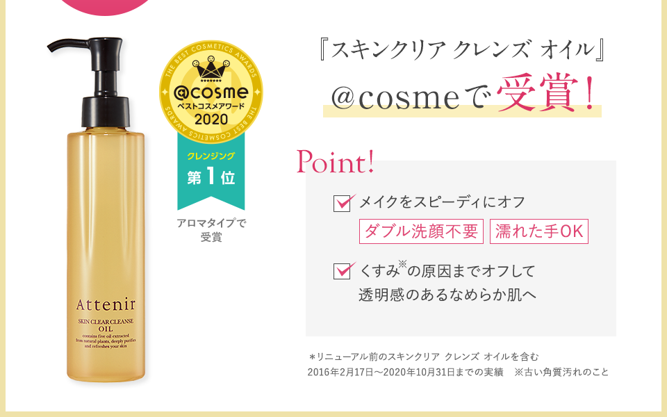 リピーター続出 累計600万本＊突破！　『スキンクリア クレンズ オイル』＠cosmeで受賞！　＠cosmeベストコスメアワード2020 クレンジング 第1位 アロマタイプで受賞　Point! メイクをスピーディにオフ ダブル洗顔不要 ダブル洗顔不要 くすみ※の原因までオフして透明感のあるなめらか肌へ　＊リニューアル前のスキンクリア クレンズ オイルを含む2016年2月17日～2020年10月31日までの実績　※古い角質汚れのこと