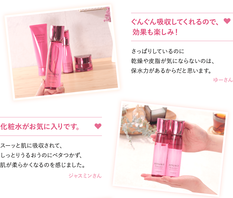 ぐんぐん吸収してくれるので、効果も楽しみ！さっぱりしているのに乾燥や皮脂が気にならないのは、保水力があるからだと思います。ゆーさん　化粧水がお気に入りです。スーッと肌に吸収されて、しっとりうるおうのにベタつかず、肌が柔らかくなるのを感じました。ジャスミンさん