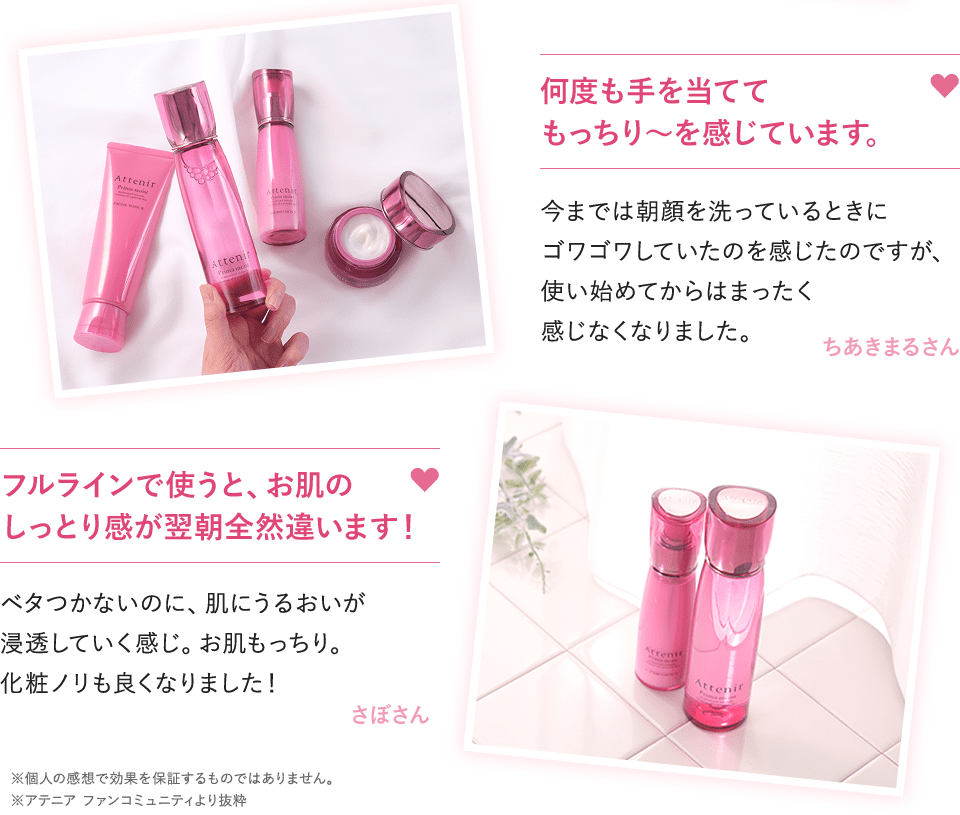 何度も手を当ててもっちり～を感じています。今までは朝顔を洗っているときにゴワゴワしていたのを感じたのですが、使い始めてからはまったく感じなくなりました。ちあきまるさん　フルラインで使うと、お肌のしっとり感が翌朝全然違います！ベタつかないのに、肌にうるおいが浸透していく感じ。お肌もっちり。化粧ノリも良くなりました！さぼさん　※個人の感想で効果を保証するものではありません。※アテニア ファンコミュニティより抜粋