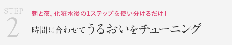 STEP2 朝と夜、化粧水後の1ステップを使い分けるだけ！時間に合わせてうるおいをチューニング
