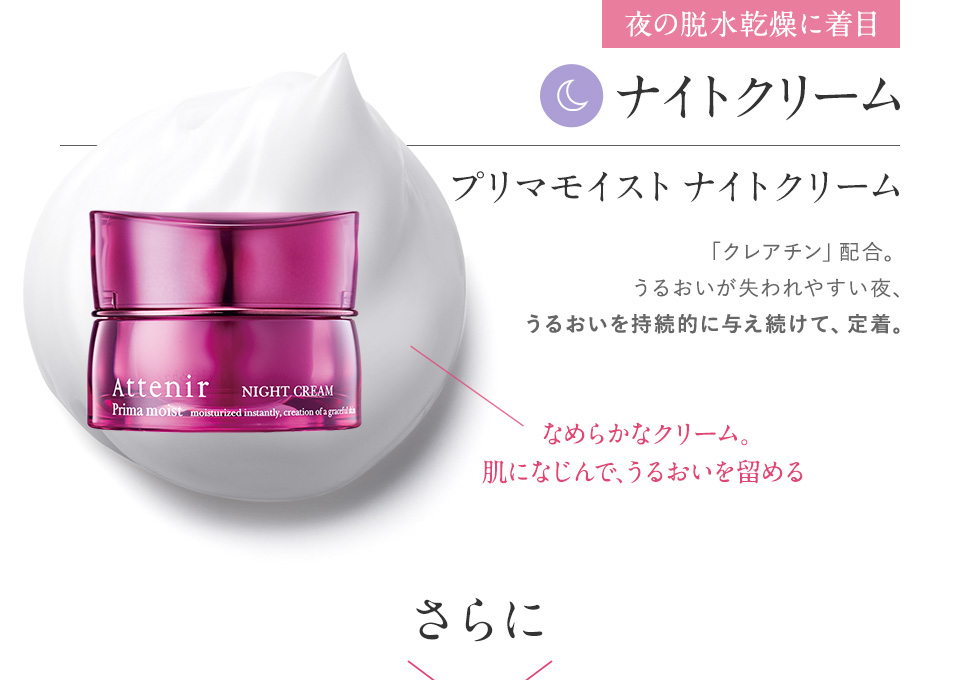 夜の脱水乾燥に着目　みずみずしいミルク。ファンデの邪魔をせず、のり＆もちUP　プリマモイスト ナイトクリーム　「クレアチン」配合。うるおいが失われやすい夜、うるおいを持続的に与え続けて、定着。なめらかなクリーム。肌になじんで、うるおいを留める　さらに