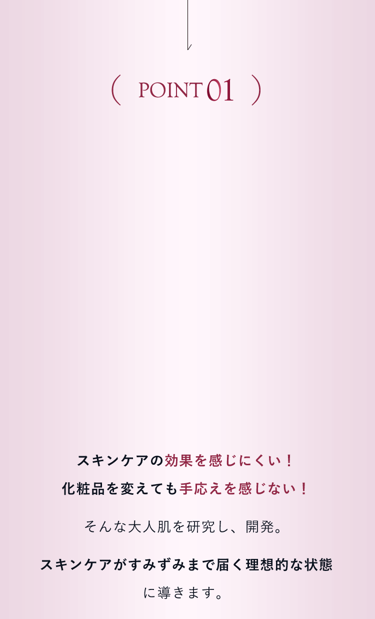 【POINT01】スキンケアの効果を感じにくい！ 化粧品を変えても手応えを感じない！そんな大人肌を研究し、開発。スキンケアがすみずみまで届く理想的な状態に導きます。