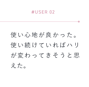 【#USER 02】使い心地が良かった。使い続けていればハリが変わってきそうと思えた。