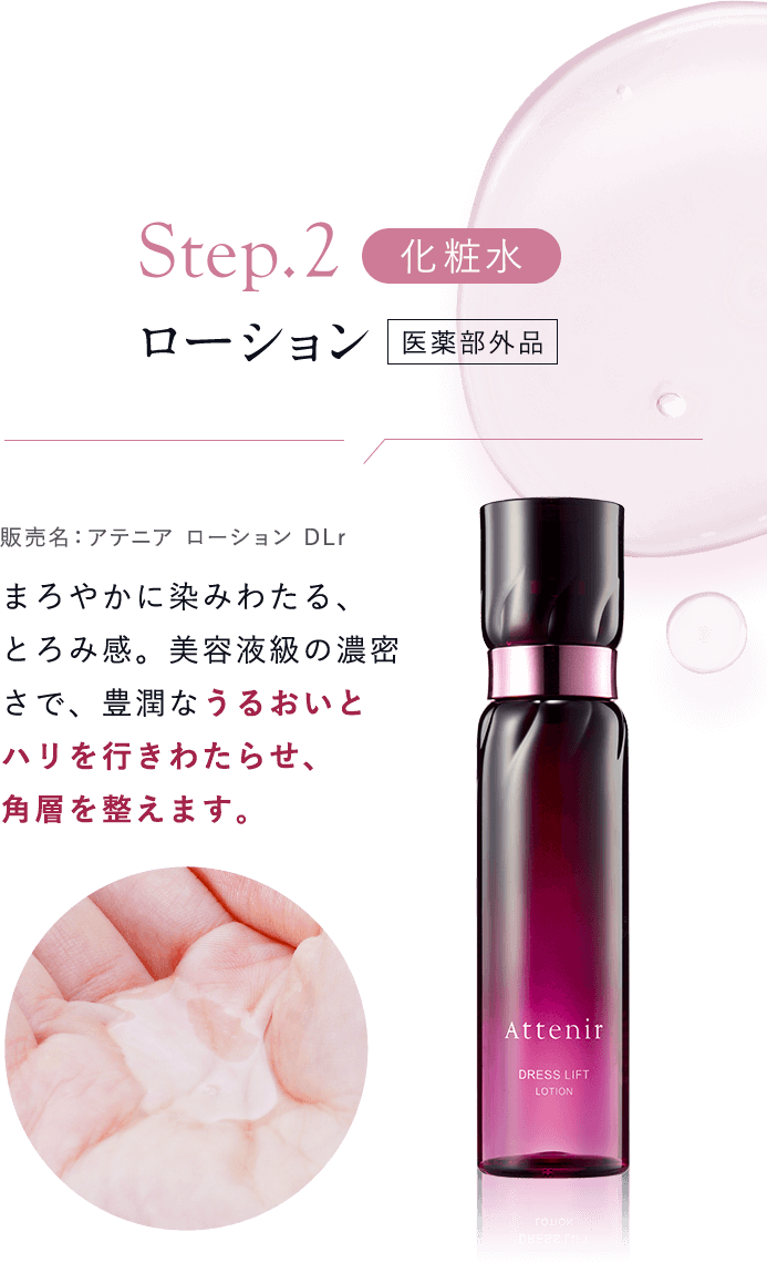 【Step02：化粧水／ローション [医薬部外品]販売名：アテニア ローション DLr 】まろやかに染みわたる、とろみ感。美容液級の濃密さで、豊潤なうるおいとハリを行きわたらせ、角層を整えます。